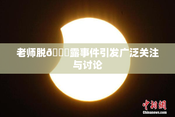 老师脱👙露事件引发广泛关注与讨论