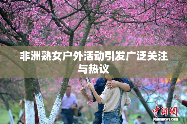 非洲熟女户外活动引发广泛关注与热议