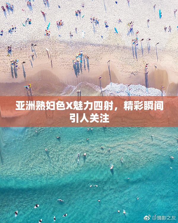 亚洲熟妇色X魅力四射，精彩瞬间引人关注