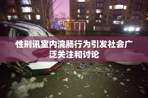 性刑讯室内浣肠行为引发社会广泛关注和讨论