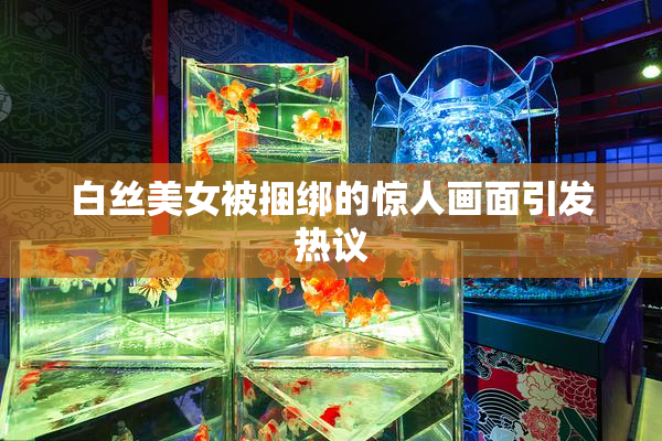 白丝美女被捆绑的惊人画面引发热议