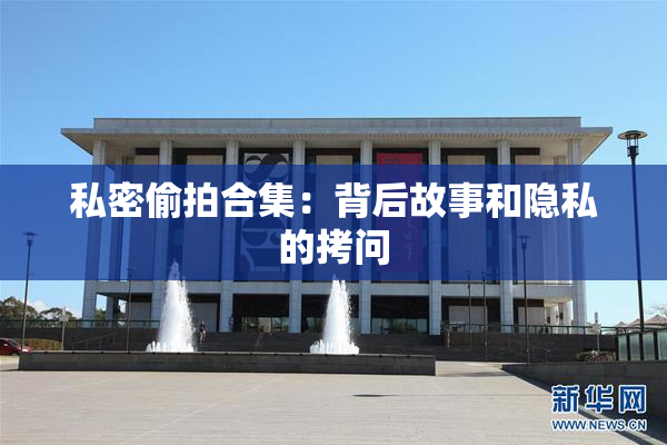 私密偷拍合集：背后故事和隐私的拷问