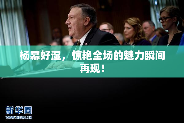 杨幂好湿，惊艳全场的魅力瞬间再现！