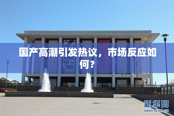 国产高潮引发热议，市场反应如何？