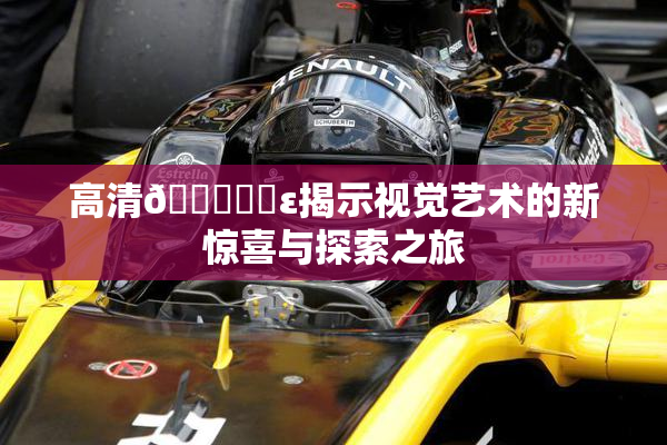 高清🔞❌‌ε揭示视觉艺术的新惊喜与探索之旅