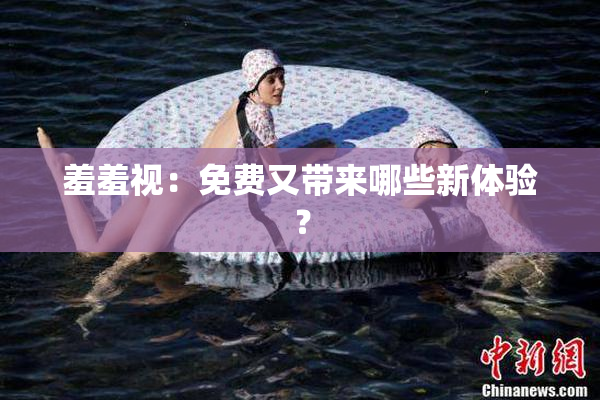 羞羞视：免费又带来哪些新体验？