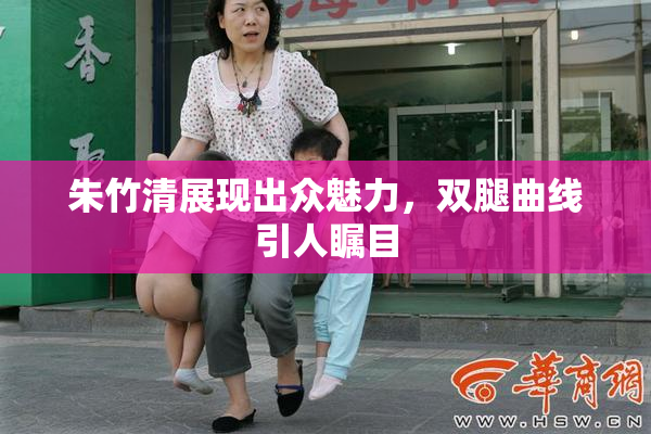 朱竹清展现出众魅力，双腿曲线引人瞩目