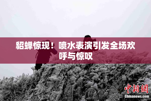 貂蝉惊现！喷水表演引发全场欢呼与惊叹