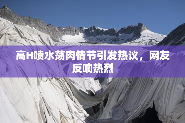 高H喷水荡肉情节引发热议，网友反响热烈