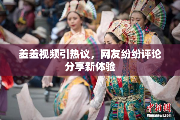 羞羞视频引热议，网友纷纷评论分享新体验