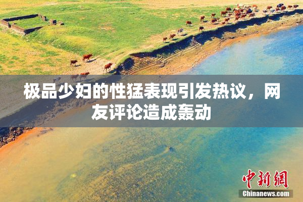 极品少妇的性猛表现引发热议，网友评论造成轰动