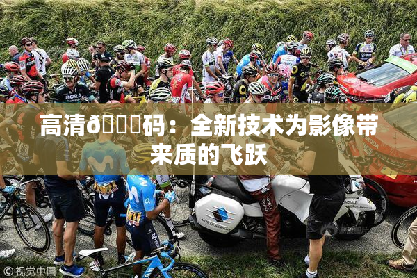 高清🈚码：全新技术为影像带来质的飞跃