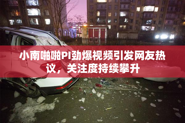 小南啪啪PI劲爆视频引发网友热议，关注度持续攀升