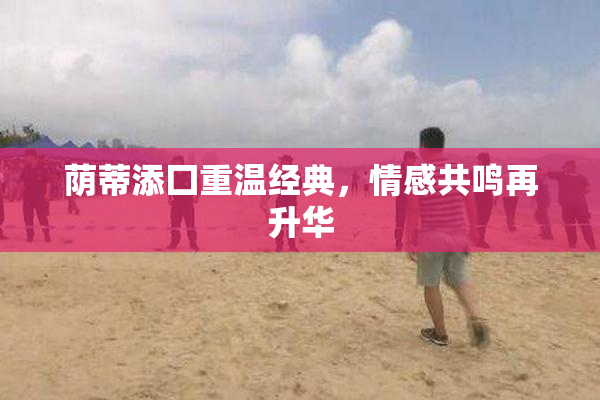 荫蒂添囗重温经典，情感共鸣再升华