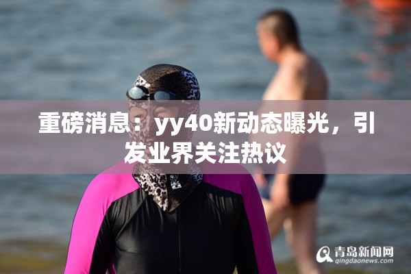 重磅消息：yy40新动态曝光，引发业界关注热议