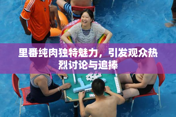 里番纯肉独特魅力，引发观众热烈讨论与追捧
