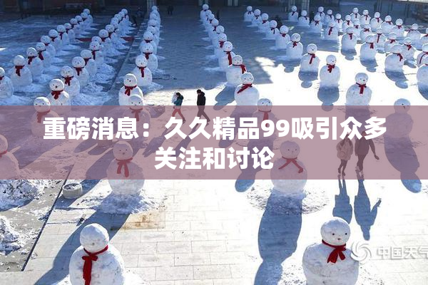 重磅消息：久久精品99吸引众多关注和讨论