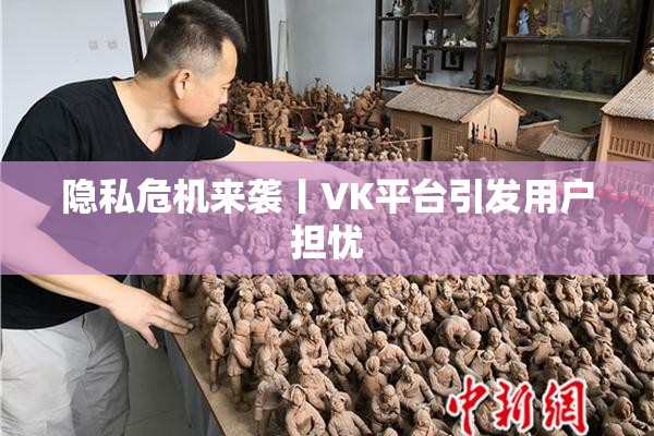 隐私危机来袭丨VK平台引发用户担忧