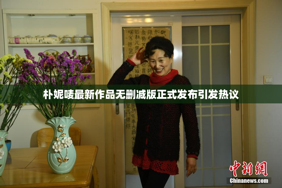 朴妮唛最新作品无删减版正式发布引发热议