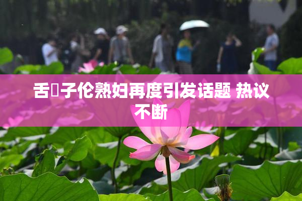 舌乚子伦熟妇再度引发话题 热议不断