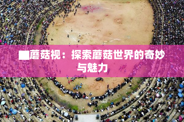 ▇蘑菇视：探索蘑菇世界的奇妙与魅力