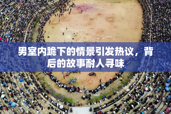 男室内跪下的情景引发热议，背后的故事耐人寻味