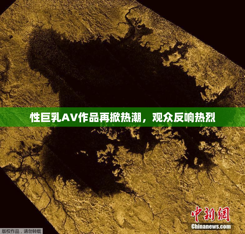 性巨乳AV作品再掀热潮，观众反响热烈