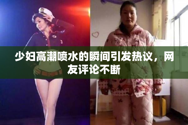 少妇高潮喷水的瞬间引发热议，网友评论不断