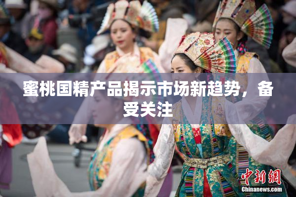 蜜桃国精产品揭示市场新趋势，备受关注