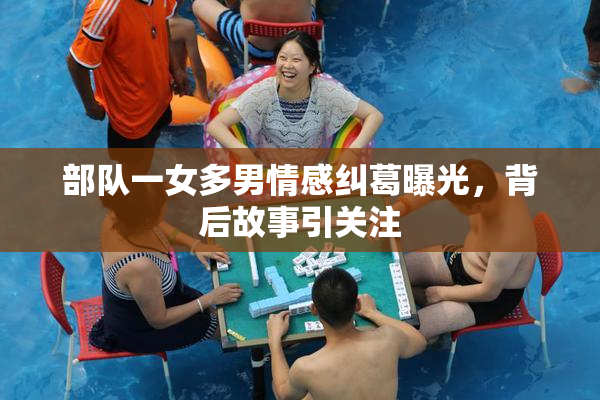 部队一女多男情感纠葛曝光，背后故事引关注