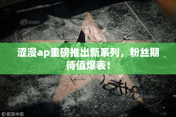 涩漫ap重磅推出新系列，粉丝期待值爆表！