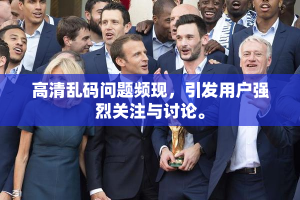 高清乱码问题频现，引发用户强烈关注与讨论。