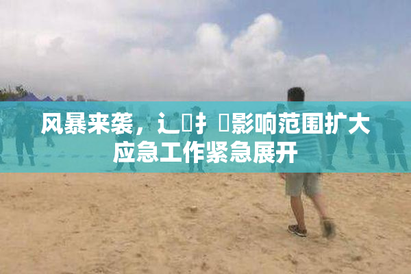 风暴来袭，辶喿扌畐影响范围扩大应急工作紧急展开