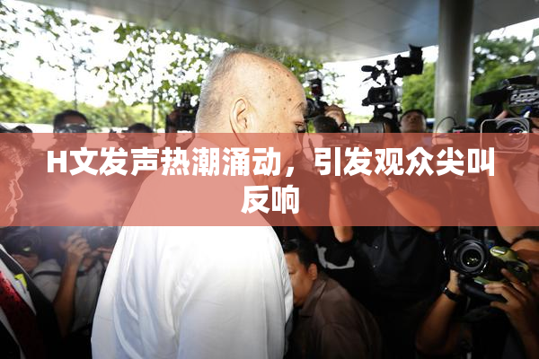 H文发声热潮涌动，引发观众尖叫反响