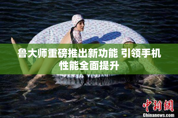 鲁大师重磅推出新功能 引领手机性能全面提升