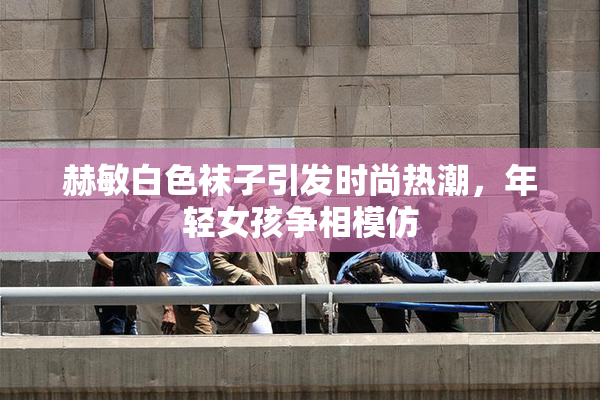 赫敏白色袜子引发时尚热潮，年轻女孩争相模仿