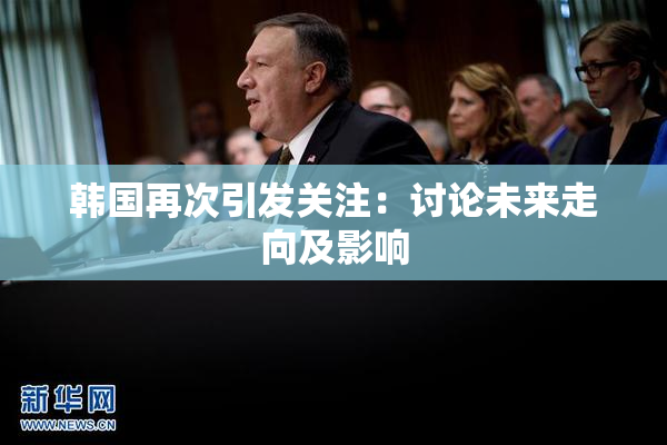 韩国再次引发关注：讨论未来走向及影响
