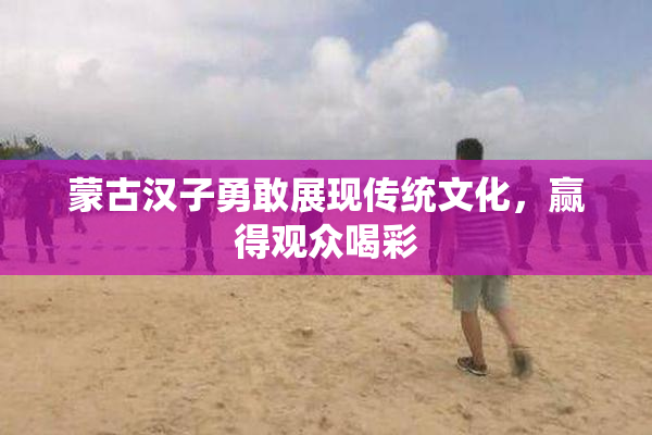 蒙古汉子勇敢展现传统文化，赢得观众喝彩