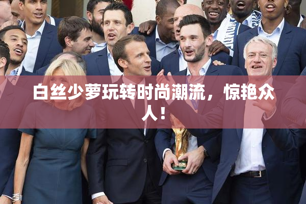 白丝少萝玩转时尚潮流，惊艳众人！