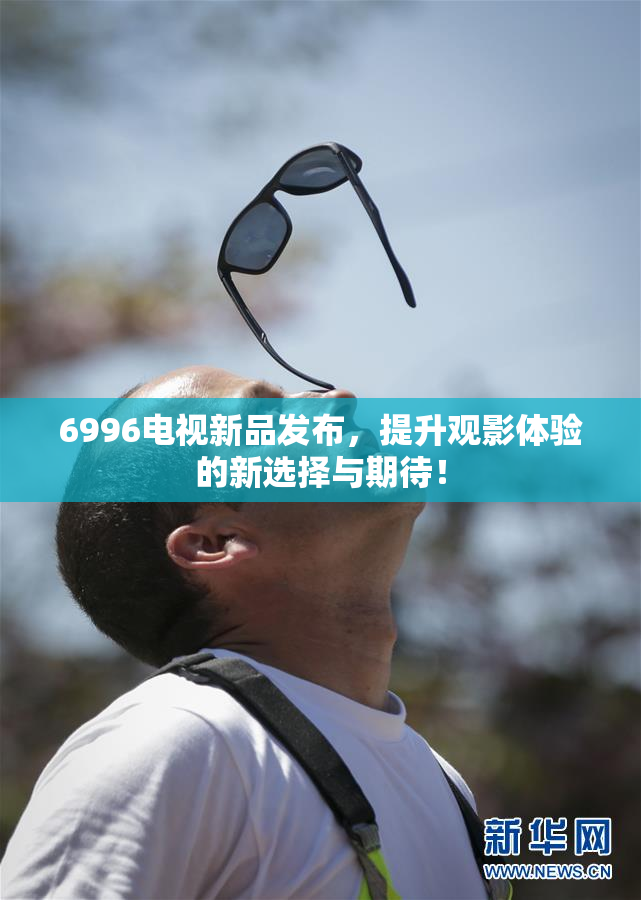 6996电视新品发布，提升观影体验的新选择与期待！
