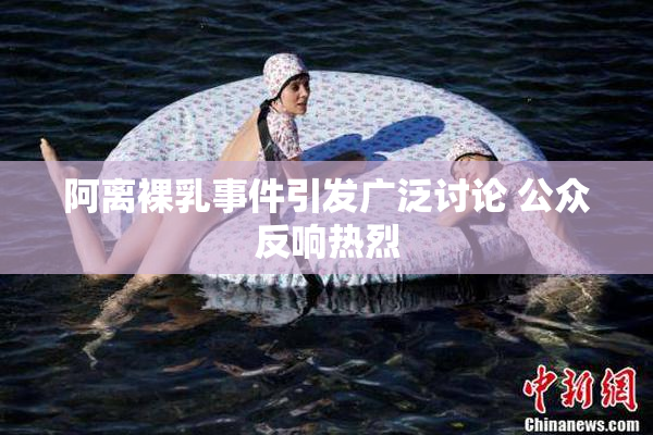 阿离裸乳事件引发广泛讨论 公众反响热烈
