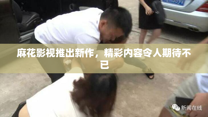 麻花影视推出新作，精彩内容令人期待不已