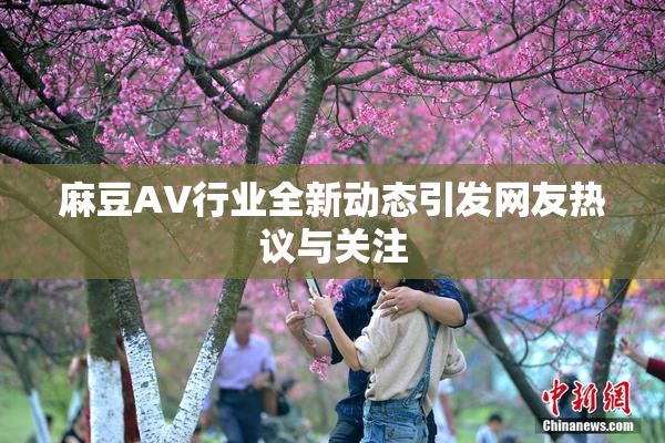 麻豆AV行业全新动态引发网友热议与关注