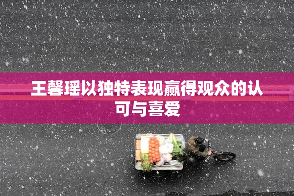 王馨瑶以独特表现赢得观众的认可与喜爱