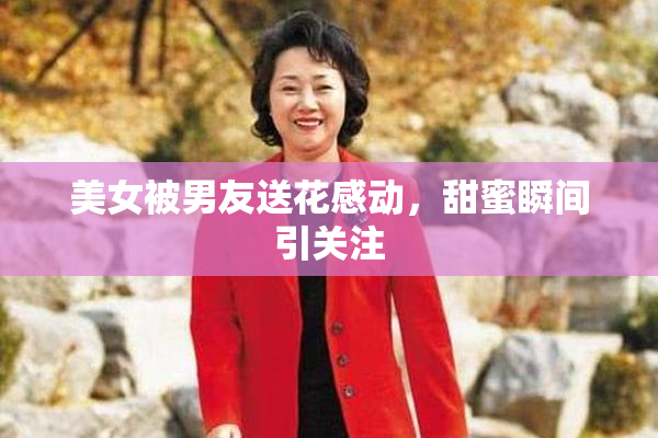 美女被男友送花感动，甜蜜瞬间引关注