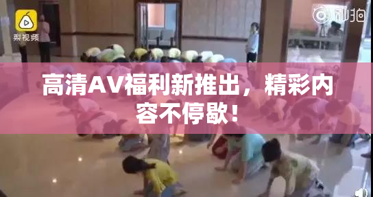 高清AV福利新推出，精彩内容不停歇！