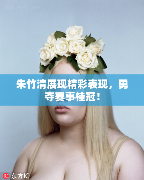 朱竹清展现精彩表现，勇夺赛事桂冠！