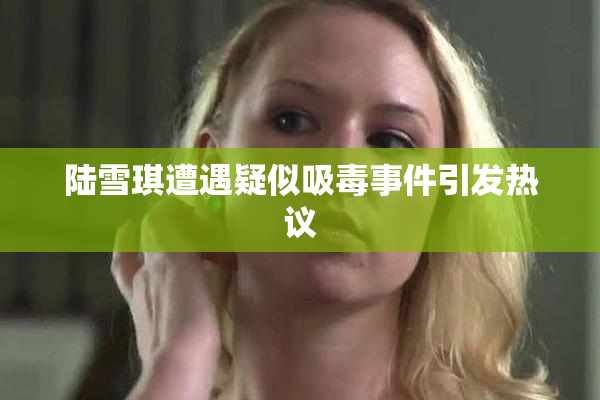 陆雪琪遭遇疑似吸毒事件引发热议