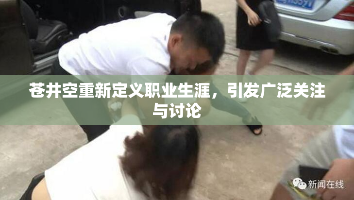 苍井空重新定义职业生涯，引发广泛关注与讨论