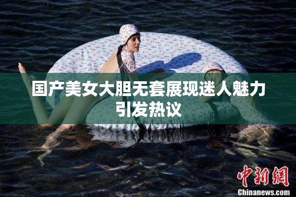 国产美女大胆无套展现迷人魅力引发热议